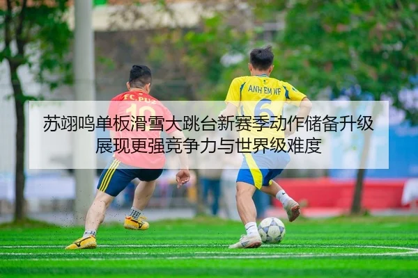 苏翊鸣单板滑雪大跳台新赛季动作储备升级 展现更强竞争力与世界级难度